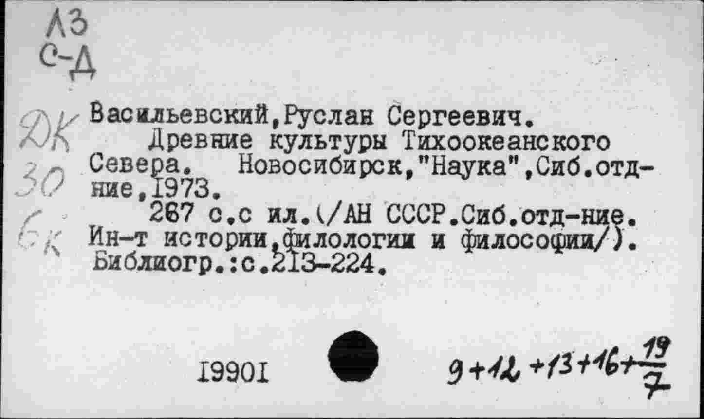 ﻿къ
°-д
Ж
зо
'Ґ
r-' S
Васильевский,Руслан Сергеевич.
Древние культуры Тихоокеанского Севера. Новосибирск,"Наука",Сиб.отд-ние,1973.
267 с.с ил.к/АН СССР.Сиб.отд-ние, Ин-т истории.филологии и философии/). Библиогр.:с.213-224.
19901
